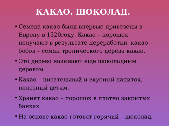 Какао. Шоколад. Семена какао были впервые привезены в Европу в 1520году. Какао – порошок получают в результате переработки какао – бобов – семян тропического дерева какао. Это дерево называют еще шоколадным деревом. Какао – питательный и вкусный напиток, полезный детям. Хранят какао – порошок в плотно закрытых банках. На основе какао готовят горячий – шоколад. 