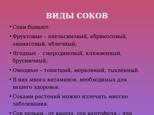 Виды соков Соки бывают: Фруктовые – апельсиновый, абрикосовый, ананасовый, яблочный; Ягодные - смородиновый, клюквенный, брусничный; Овощные – томатный, морковный, тыквенный. В них много витаминов, необходимых для вашего здоровья. Соками растений можно излечить многие заболевания. Сок редьки - от кашля, сок картофеля – для желудка. 