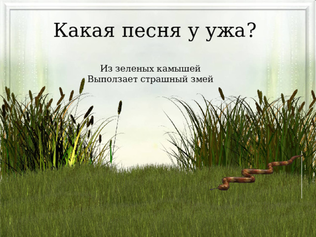 Какая песня у ужа? Из зеленых камышей Выползает страшный змей 
