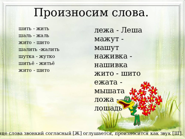 Произносим слова.   лежа - Леша мажут - машут наживка - нашивка жито - шито ежата - мышата ложа - лошадь   шить - жить шаль - жаль жито - шито шалить -жалить шутка - жутко шитьё - житьё жито - шито *В конце слова звонкий согласный [Ж] оглушается, произносится как звук [Ш]. 