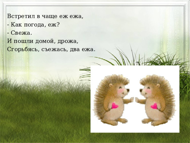 Встретил в чаще еж ежа, - Как погода, еж? - Свежа. И пошли домой, дрожа, Сгорьбясь, съежась, два ежа. 