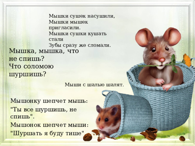 Мышки сушек насушили, Мышки мышек пригласили. Мышки сушки кушать стали Зубы сразу же сломали. Мышка, мышка, что не спишь? Что соломою шуршишь? Мыши с шалью шалят. Мышонку шепчет мышь: 