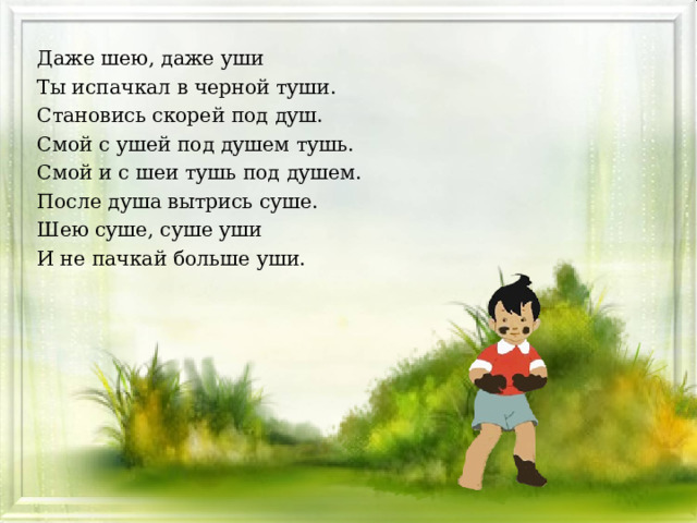 Даже шею, даже уши Ты испачкал в черной туши. Становись скорей под душ. Смой с ушей под душем тушь. Смой и с шеи тушь под душем. После душа вытрись суше. Шею суше, суше уши И не пачкай больше уши.  