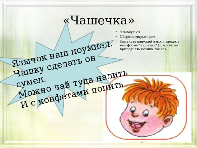 Язычок наш поумнел. Чашку сделать он сумел. Можно чай туда налить И с конфетами попить «Чашечка» Улыбнуться Широко открыть рот Высунуть широкий язык и придать ему форму 