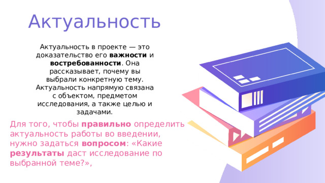 Актуальность Актуальность в проекте — это доказательство его важности и востребованности . Она рассказывает, почему вы выбрали конкретную тему. Актуальность напрямую связана с объектом, предметом исследования, а также целью и задачами. Для того, чтобы правильно определить актуальность работы во введении, нужно задаться вопросом : «Какие результаты даст исследование по выбранной теме?», 