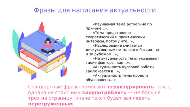 Фразы для написания актуальности «Изучаемая тема актуальна по причине…», «Тема представляет теоретический и практический интересы, потому что…», «Исследование считается дискуссионным не только в России, но и за рубежом…», «На актуальность темы указывают такие факторы, как…», «Актуальность курсовой работы заключается в…», «Актуальность темы проекта обусловлена…» Стандартные фразы помогают структурировать текст, однако не стоит ими злоупотреблять — не больше трех на страницу, иначе текст будет выглядеть перегруженным . 
