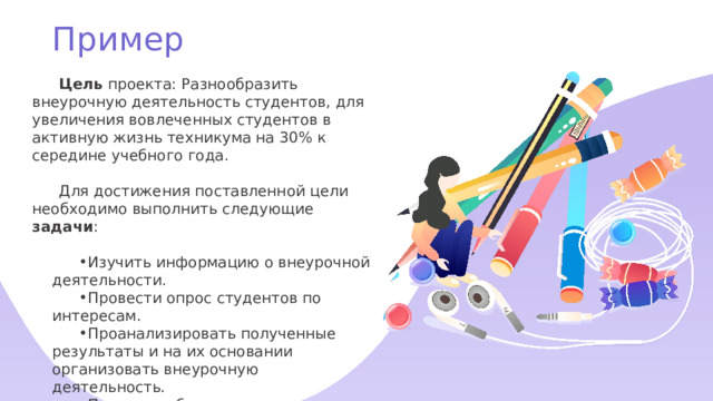 Пример Цель проекта: Разнообразить внеурочную деятельность студентов, для увеличения вовлеченных студентов в активную жизнь техникума на 30% к середине учебного года. Для достижения поставленной цели необходимо выполнить следующие задачи : Изучить информацию о внеурочной деятельности. Провести опрос студентов по интересам. Проанализировать полученные результаты и на их основании организовать внеурочную деятельность. Получить обратную связь от студентов и провести анализ. 