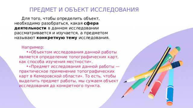 ПРЕДМЕТ И ОБЪЕКТ ИССЛЕДОВАНИЯ Для того, чтобы определить объект, необходимо разобраться, какая сфера деятельности в данном исследовании рассматривается и изучается, а предметом называют конкретную тему исследования. Например: «Объектом исследования данной работы является определение топографических карт, как способа изучения местности». «Предмет исследования данной работы — практическое применение топографических карт в Кемеровской области». То есть, чтобы выделить предмет работы, мы сужаем объект исследования до конкретного пункта. 