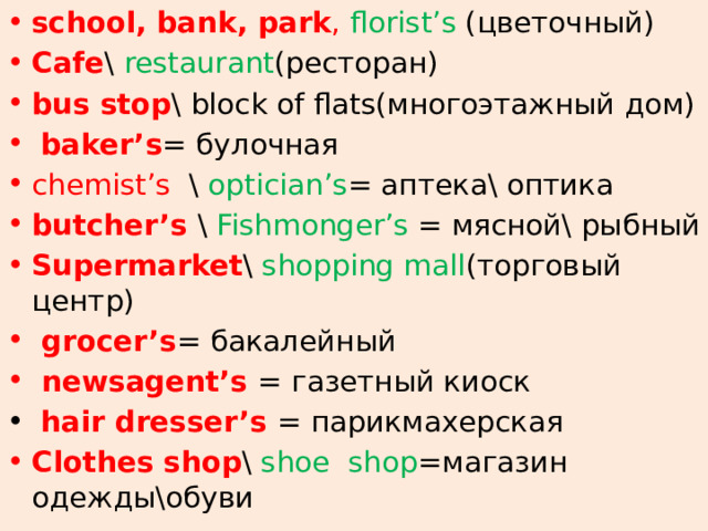school, bank, park , florist’s (цветочный) Cafe \ restaurant (ресторан) bus stop \ block of flats(многоэтажный дом)  baker’s = булочная chemist’s \ optician’s = аптека\ оптика butcher’s \ Fishmonger’s = мясной\ рыбный Supermarket \ shopping mall (торговый центр)  grocer’s = бакалейный  newsagent’s = газетный киоск  hair dresser’s = парикмахерская Clothes shop \ shoe shop =магазин одежды\обуви 