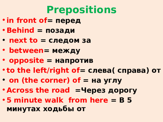 Prepositions in front of = перед Behind = позади  next to = следом за  between = между  opposite = напротив to the left/right of = слева( справа) от  on (the corner) of = на углу Across the road =Через дорогу 5 minute walk from here = В 5 минутах ходьбы от 