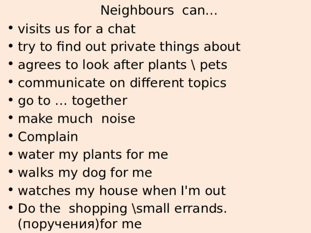 Neighbours can… visits us for a chat try to find out private things about agrees to look after plants \ pets communicate on different topics go to … together make much noise Complain water my plants for me walks my dog for me watches my house when I'm out Do the shopping \small errands.(поручения)for me 