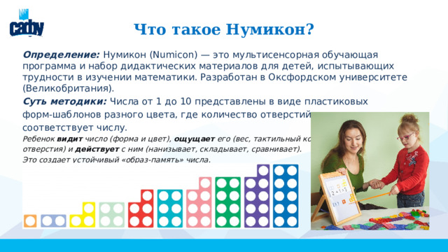 Что такое Нумикон? Определение: Нумикон (Numicon) — это мультисенсорная обучающая программа и набор дидактических материалов для детей, испытывающих трудности в изучении математики. Разработан в Оксфордском университете (Великобритания). Суть методики: Числа от 1 до 10 представлены в виде пластиковых форм-шаблонов разного цвета, где количество отверстий соответствует числу. Ребенок  видит  число (форма и цвет),  ощущает  его (вес, тактильный контур, отверстия) и  действует  с ним (нанизывает, складывает, сравнивает). Это создает устойчивый «образ-память» числа. 