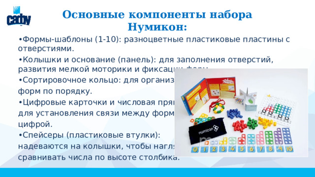 Основные компоненты набора Нумикон: • Формы-шаблоны (1-10): разноцветные пластиковые пластины с отверстиями. • Колышки и основание (панель): для заполнения отверстий, развития мелкой моторики и фиксации форм. • Сортировочное кольцо: для организации форм по порядку. • Цифровые карточки и числовая прямая: для установления связи между формой и цифрой. • Спейсеры (пластиковые втулки): надеваются на колышки, чтобы наглядно сравнивать числа по высоте столбика. 