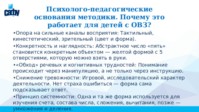  Психолого-педагогические основания методики. Почему это работает для детей с ОВЗ? • Опора на сильные каналы восприятия: Тактильный, кинестетический, зрительный (цвет и форма). • Конкретность и наглядность: Абстрактное число «пять» становится конкретным объектом — желтой формой с 5 отверстиями, которую можно взять в руки. • «Обход» речевых и когнитивных трудностей: Понимание происходит через манипуляцию, а не только через инструкцию. • Снижение тревожности: Игровой, исследовательский характер деятельности. Нет страха ошибиться — форма сама подсказывает ответ. • Принцип системности: Одна и та же форма используется для изучения счета, состава числа, сложения, вычитания, позже — умножения и деления. 