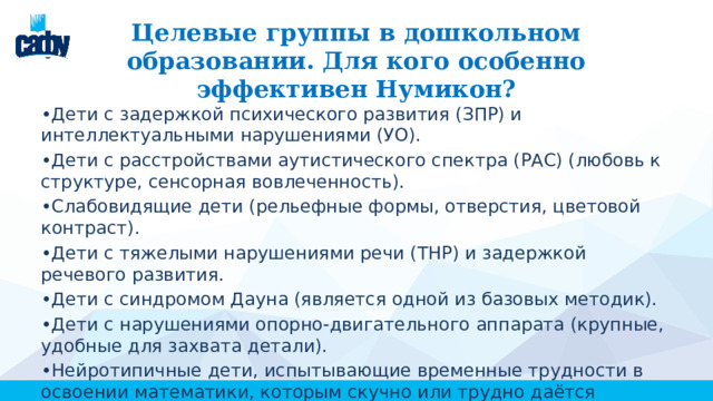  Целевые группы в дошкольном образовании. Для кого особенно эффективен Нумикон? • Дети с задержкой психического развития (ЗПР) и интеллектуальными нарушениями (УО). • Дети с расстройствами аутистического спектра (РАС) (любовь к структуре, сенсорная вовлеченность). • Слабовидящие дети (рельефные формы, отверстия, цветовой контраст). • Дети с тяжелыми нарушениями речи (ТНР) и задержкой речевого развития. • Дети с синдромом Дауна (является одной из базовых методик). • Дети с нарушениями опорно-двигательного аппарата (крупные, удобные для захвата детали). • Нейротипичные дети, испытывающие временные трудности в освоении математики, которым скучно или трудно даётся традиционный счёт. 