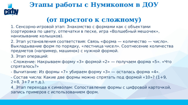 Этапы работы с Нумиконом в ДОУ  (от простого к сложному) 1. Сенсорно-игровой этап: Знакомство с формами как с объектами (сортировка по цвету, отпечатки в песке, игра «Волшебный мешочек», нанизывание колышков). 2. Этап установления соответствия: Связь «форма — количество — число». Выкладывание форм по порядку, «лестница чисел». Соотнесение количества предметов (например, машинок) с нужной формой. 3. Этап операций: - Сложение: Накрываем форму «3» формой «2» — получаем форма «5». «Что спряталось?» - Вычитание: Из формы «7» убираем форму «3» — осталась форма «4». - Состав числа: Какие две формы можно спрятать под формой «10»? (1+9, 2+8, 3+7 и т.д.). 4. Этап перехода к символам: Сопоставление формы с цифровой карточкой, запись примеров с использованием форм. 