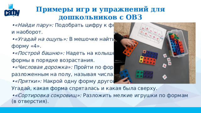 Примеры игр и упражнений для дошкольников с ОВЗ • «Найди пару»: Подобрать цифру к форме и наоборот. • «Угадай на ощупь»: В мешочке найти форму «4». • «Построй башню»: Надеть на колышек формы в порядке возрастания. • «Числовая дорожка»: Пройти по формам, разложенным на полу, называя числа. • «Прятки»: Накрой одну форму другой. Угадай, какая форма спряталась и какая была сверху. • «Сортировка сокровищ»: Разложить мелкие игрушки по формам (в отверстия). 