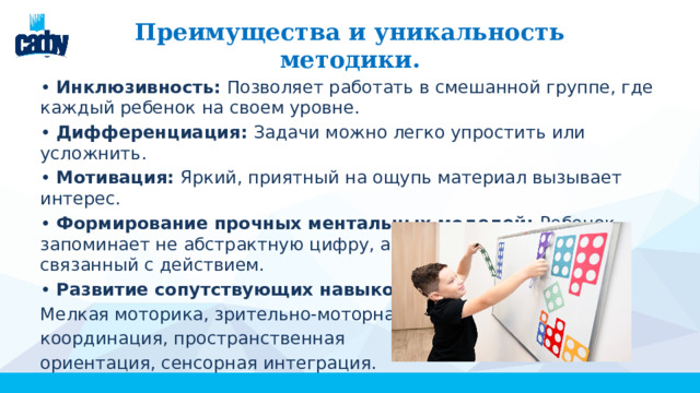 Преимущества и уникальность методики. • Инклюзивность: Позволяет работать в смешанной группе, где каждый ребенок на своем уровне. • Дифференциация: Задачи можно легко упростить или усложнить. • Мотивация: Яркий, приятный на ощупь материал вызывает интерес. • Формирование прочных ментальных моделей: Ребенок запоминает не абстрактную цифру, а целостный образ, связанный с действием. • Развитие сопутствующих навыков: Мелкая моторика, зрительно-моторная координация, пространственная ориентация, сенсорная интеграция. 