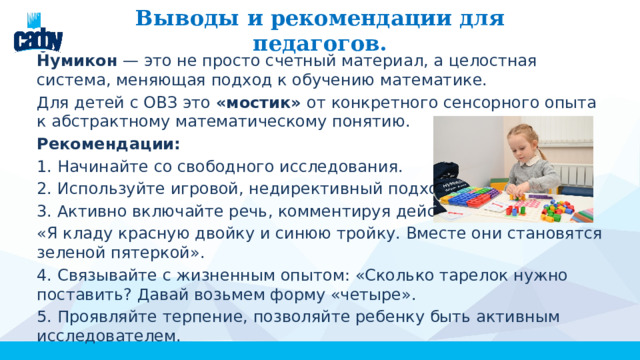 Выводы и рекомендации для педагогов. Нумикон — это не просто счетный материал, а целостная система, меняющая подход к обучению математике. Для детей с ОВЗ это «мостик» от конкретного сенсорного опыта к абстрактному математическому понятию. Рекомендации: 1. Начинайте со свободного исследования. 2. Используйте игровой, недирективный подход. 3. Активно включайте речь, комментируя действия: «Я кладу красную двойку и синюю тройку. Вместе они становятся зеленой пятеркой». 4. Связывайте с жизненным опытом: «Сколько тарелок нужно поставить? Давай возьмем форму «четыре». 5. Проявляйте терпение, позволяйте ребенку быть активным исследователем. 