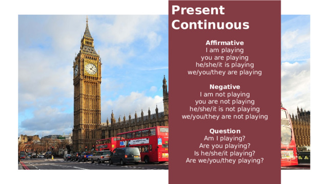 Present Continuous  Affirmative I am playing you are playing he/she/it is playing we/you/they are playing Negative I am not playing you are not playing he/she/it is not playing we/you/they are not playing Question Am I playing? Are you playing? Is he/she/it playing? Are we/you/they playing? 