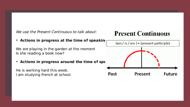 We use the Present Continuous to talk about:  Actions in progress at the time of speaking  We are playing in the garden at the moment Is she reading a book now? Actions in progress around the time of speaking  He is working hard this week. I am studying French at school. 