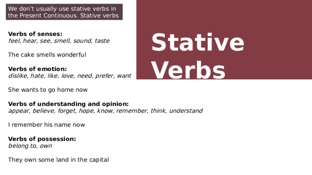 We don’t usually use stative verbs in the Present Continuous. Stative verbs are: Stative Verbs Verbs of senses: feel, hear, see, smell, sound, taste The cake smells wonderful Verbs of emotion: dislike, hate, like, love, need, prefer, want She wants to go home now Verbs of understanding and opinion: appear, believe, forget, hope, know, remember, think, understand I remember his name now Verbs of possession: belong to, own They own some land in the capital 