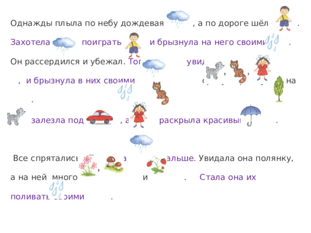 Однажды плыла по небу дождевая , а по дороге шёл . Захотела поиграть с и брызнула на него своими . Он рассердился и убежал.  Тогда увидела , и брызнула в них своими . сразу прыгнула на .  залезла под , а раскрыла красивый .  Все спрятались. Поплыла дальше. Увидала она полянку, а на ней много и .  Стала она их поливать своими . 