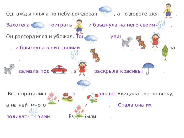 Однажды плыла по небу дождевая , а по дороге шёл . Захотела поиграть с и брызнула на него своими . Он рассердился и убежал.  Тогда увидела , и брызнула в них своими .  сразу прыгнула на .  залезла под , а раскрыла красивый .  Все спрятались. Поплыла дальше. Увидала она полянку, а на ней много и . Стала она их поливать своими . Рады были . 
