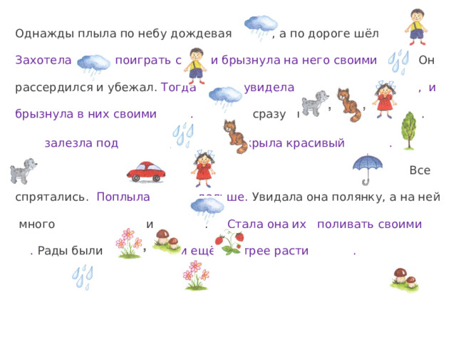 Однажды плыла по небу дождевая , а по дороге шёл . Захотела поиграть с и брызнула на него своими . Он рассердился и убежал. Тогда увидела , и брызнула в них своими .  сразу прыгнула на .  залезла под , а раскрыла красивый .  Все спрятались. Поплыла дальше. Увидала она полянку, а на ней много и .  Стала она их поливать своими .  Рады были . Стали ещё быстрее расти . 