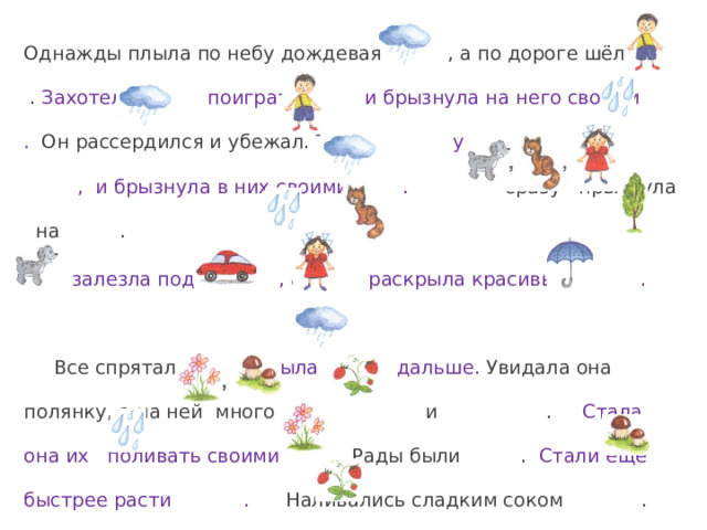 Однажды плыла по небу дождевая , а по дороге шёл . Захотела поиграть с и брызнула на него своими . Он рассердился и убежал.  Тогда увидела , и брызнула в них своими .  сразу прыгнула на .  залезла под , а раскрыла красивый . Все спрятались. Поплыла дальше. Увидала она полянку, а на ней много и . Стала она их поливать своими . Рады были . Стали ещё быстрее расти . Наливались сладким соком . 