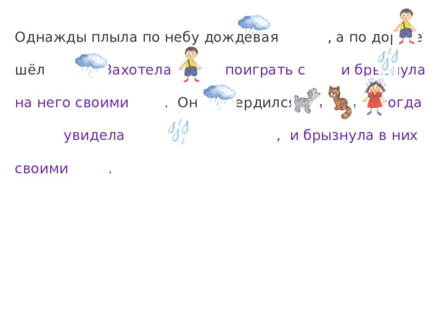 Однажды плыла по небу дождевая , а по дороге шёл . Захотела поиграть с и брызнула на него своими . Он рассердился и убежал. Тогда увидела , и брызнула в них своими . 