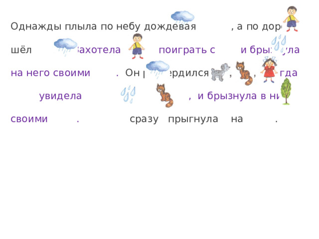 Однажды плыла по небу дождевая , а по дороге шёл . Захотела поиграть с и брызнула на него своими . Он рассердился и убежал. Тогда увидела , и брызнула в них своими .  сразу прыгнула на . 