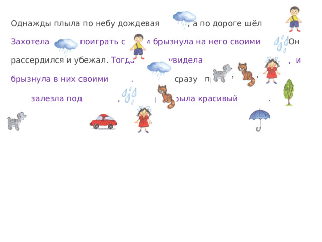 Однажды плыла по небу дождевая , а по дороге шёл . Захотела поиграть с и брызнула на него своими . Он рассердился и убежал. Тогда увидела , и брызнула в них своими .  сразу прыгнула на .  залезла под , а раскрыла красивый .  