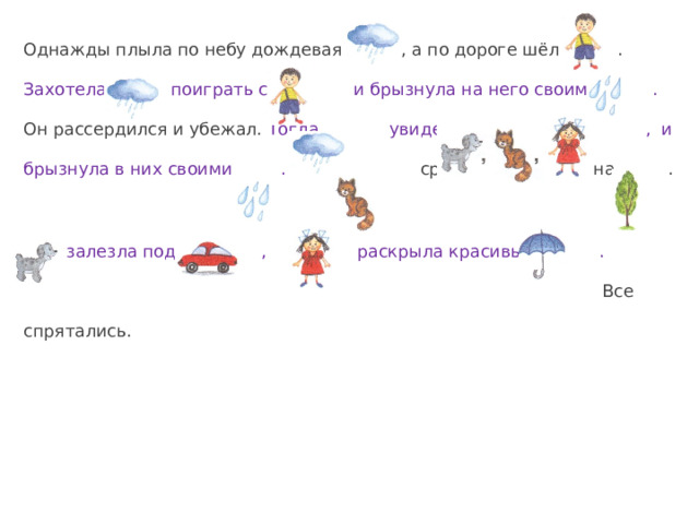 Однажды плыла по небу дождевая , а по дороге шёл . Захотела поиграть с и брызнула на него своими . Он рассердился и убежал.  Тогда увидела , и брызнула в них своими . сразу прыгнула на .  залезла под , а раскрыла красивый .  Все спрятались. 