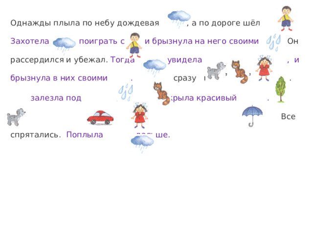Однажды плыла по небу дождевая , а по дороге шёл . Захотела поиграть с и брызнула на него своими . Он рассердился и убежал. Тогда увидела , и брызнула в них своими .  сразу прыгнула на .  залезла под , а раскрыла красивый .  Все спрятались.  Поплыла дальше. 