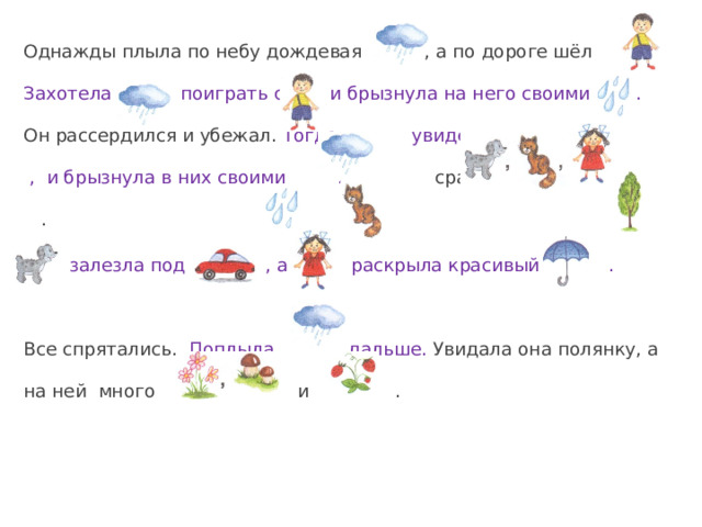 Однажды плыла по небу дождевая , а по дороге шёл . Захотела поиграть с и брызнула на него своими . Он рассердился и убежал. Тогда увидела , и брызнула в них своими .  сразу прыгнула на .  залезла под , а раскрыла красивый . Все спрятались. Поплыла дальше. Увидала она полянку, а на ней много и . 