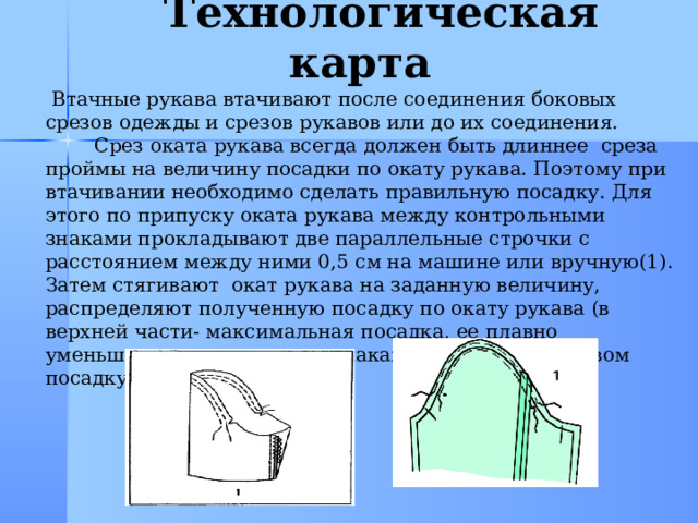  Технологическая карта  Втачные рукава втачивают после соединения боковых срезов одежды и срезов рукавов или до их соединения.  Срез оката рукава всегда должен быть длиннее среза проймы на величину посадки по окату рукава. Поэтому при втачивании необходимо сделать правильную посадку. Для этого по припуску оката рукава между контрольными знаками прокладывают две параллельные строчки с расстоянием между ними 0,5 см на машине или вручную(1). Затем стягивают окат рукава на заданную величину, распределяют полученную посадку по окату рукава (в верхней части- максимальная посадка, ее плавно уменьшают к контрольным знакам. Над плечевым швом посадку также уменьшают) 