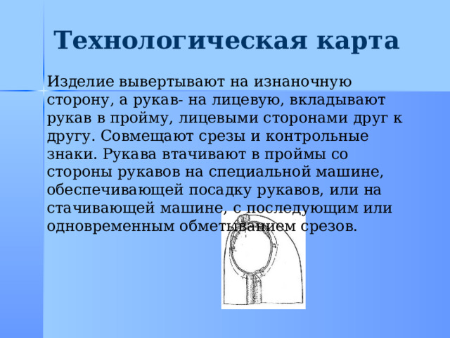 Технологическая карта Изделие вывертывают на изнаночную сторону, а рукав- на лицевую, вкладывают рукав в пройму, лицевыми сторонами друг к другу. Совмещают срезы и контрольные знаки. Рукава втачивают в проймы со стороны рукавов на специальной машине, обеспечивающей посадку рукавов, или на стачивающей машине, с последующим или одновременным обметыванием срезов. 