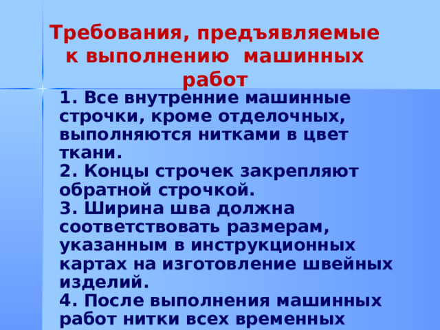 Требования, предъявляемые к выполнению машинных работ 1. Все внутренние машинные строчки, кроме отделочных, выполняются нитками в цвет ткани. 2. Концы строчек закрепляют обратной строчкой. 3. Ширина шва должна соответствовать размерам, указанным в инструкционных картах на изготовление швейных изделий. 4. После выполнения машинных работ нитки всех временных (ручных) строчек удаляют.         