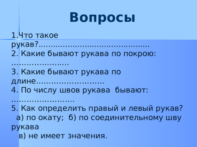 Вопросы         1.Что такое рукав?.............................................. 2. Какие бывают рукава по покрою:………………..... 3. Какие бывают рукава по длине……………………… 4. По числу швов рукава бывают:……………………. 5. Как определить правый и левый рукав?  а)  по окату; б) по соединительному шву рукава  в) не имеет значения. 