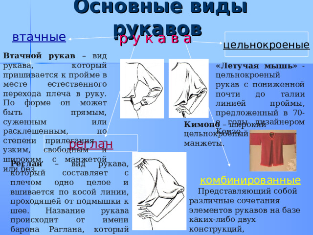  Основные виды рукавов р у к а в а втачные цельнокроеные Втачной рукав – вид рукава, который пришивается к пройме в месте естественного перехода плеча в руку. По форме он может быть прямым, суженным или расклешенным, по степени прилегания – узким, свободным и широким, с манжетой или без. «Летучая мышь» - цельнокроеный рукав с пониженной почти до талии линией проймы, предложенный в 70-е годы дизайнером Кензо. Кимоно – широкий цельнокроеный рукав без манжеты. реглан Реглан – вид рукава, который составляет с плечом одно целое и вшивается по косой линии, проходящей от подмышки к шее. Название рукава происходит от имени барона Раглана, который из-за травмы плеча носил одежду специального кроя. комбинированные  Представляющий собой различные сочетания элементов рукавов на базе каких-либо двух конструкций, перечисленных выше . 