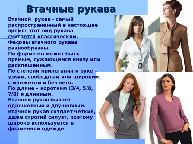 Втачные рукава .  Втачной рукав - самый распространенный в настоящее время: этот вид рукава считается классическим. Фасоны втачного рукава разнообразны. По форме он может быть прямым, сужающимся книзу или расклешенным. По степени прилегания к руке – узким, свободным или широким; с манжетом и без него. По длине – коротким (3/4, 5/8, 7/8) и длинным. Втачной рукав бывает одношовный и двушовный. Втачной рукав создает четкий, даже строгий силуэт, поэтому широко используется в форменной одежде.     