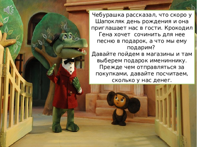Чебурашка рассказал, что скоро у Шапокляк день рождения и она приглашает нас в гости. Крокодил Гена хочет сочинить для нее песню в подарок, а что мы ему подарим? Давайте пойдем в магазины и там выберем подарок имениннику. Прежде чем отправляться за покупками, давайте посчитаем, сколько у нас денег. 