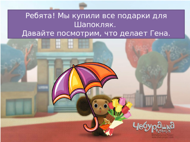 Ребята! Мы купили все подарки для Шапокляк.  Давайте посмотрим, что делает Гена. 
