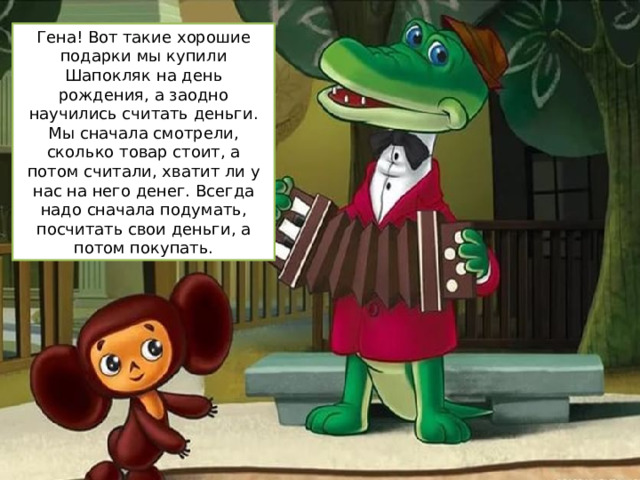 Гена! Вот такие хорошие подарки мы купили Шапокляк на день рождения, а заодно научились считать деньги. Мы сначала смотрели, сколько товар стоит, а потом считали, хватит ли у нас на него денег. Всегда надо сначала подумать, посчитать свои деньги, а потом покупать. 