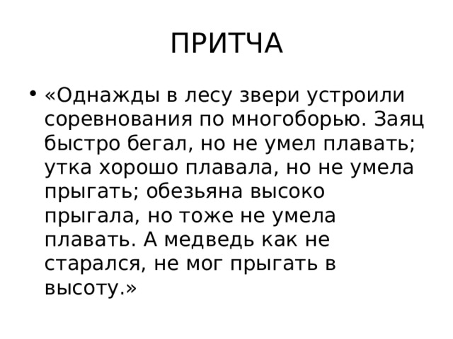 ПРИТЧА «Однажды в лесу звери устроили соревнования по многоборью. Заяц быстро бегал, но не умел плавать; утка хорошо плавала, но не умела прыгать; обезьяна высоко прыгала, но тоже не умела плавать. А медведь как не старался, не мог прыгать в высоту.» 