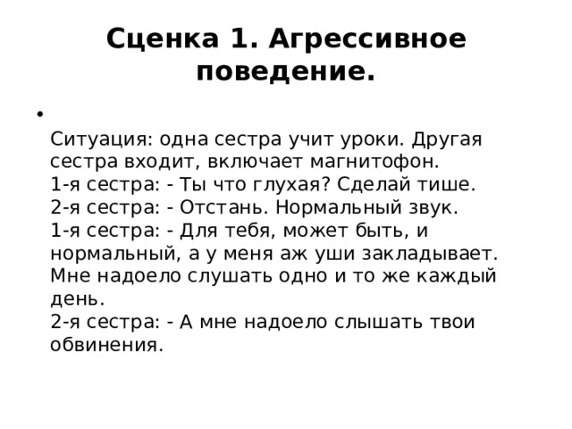 Сценка 1. Агрессивное поведение.  Ситуация: одна сестра учит уроки. Другая сестра входит, включает магнитофон.  1-я сестра: - Ты что глухая? Сделай тише.  2-я сестра: - Отстань. Нормальный звук.  1-я сестра: - Для тебя, может быть, и нормальный, а у меня аж уши закладывает. Мне надоело слушать одно и то же каждый день.  2-я сестра: - А мне надоело слышать твои обвинения.   