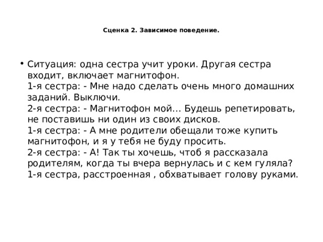   Сценка 2. Зависимое поведение.    Ситуация: одна сестра учит уроки. Другая сестра входит, включает магнитофон.  1-я сестра: - Мне надо сделать очень много домашних заданий. Выключи.  2-я сестра: - Магнитофон мой… Будешь репетировать, не поставишь ни один из своих дисков.  1-я сестра: - А мне родители обещали тоже купить магнитофон, и я у тебя не буду просить.  2-я сестра: - А! Так ты хочешь, чтоб я рассказала родителям, когда ты вчера вернулась и с кем гуляла?  1-я сестра, расстроенная , обхватывает голову руками.   