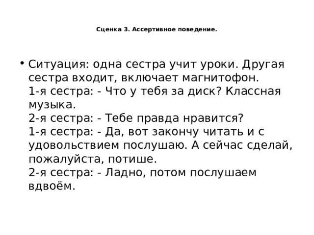   Сценка 3. Ассертивное поведение.    Ситуация: одна сестра учит уроки. Другая сестра входит, включает магнитофон.  1-я сестра: - Что у тебя за диск? Классная музыка.  2-я сестра: - Тебе правда нравится?  1-я сестра: - Да, вот закончу читать и с удовольствием послушаю. А сейчас сделай, пожалуйста, потише.  2-я сестра: - Ладно, потом послушаем вдвоём.   