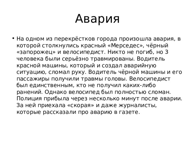 Авария На одном из перекрёстков города произошла авария, в которой столкнулись красный «Мерседес», чёрный «запорожец» и велосипедист. Никто не погиб, но 3 человека были серьёзно травмированы. Водитель красной машины, который и создал аварийную ситуацию, сломал руку. Водитель чёрной машины и его пассажиры получили травмы головы. Велосипедист был единственным, кто не получил каких-либо ранений. Однако велосипед был полностью сломан. Полиция прибыла через несколько минут после аварии. За ней приехала «скорая» и даже журналисты, которые рассказали про аварию в газете.   